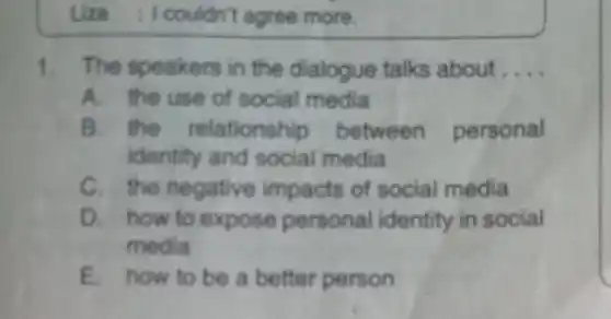 Liza :couldn't agree more.
1.The speakers in the dialogue talks about __
A. the use of social media
B. the relationship between personal
identity and social media
C. the negative impacts of social media
D. how to expose personal identity in social
media
E. how to be a better person