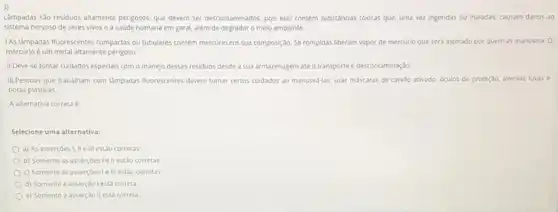 Lâmpadas sào residuos altamente perigosos, que devem ser descontaminados, pois elas contem substâncias tóxicas que, uma vez ingeridas ou inaladas.causam danos ao
sistema nervoso de seres vivos e à saúde humana em geral, além de degradar o melo ambiente.
LAs làmpadas fluorescentes compactas ou tubulares contem mercurio em sua composição. Se rompidas liberam vapor de mercurio que será aspirado por quem as manusela.o
mercurio é um metal altamente perigoso.
II.Deve-se tomar culdados especials com o manejo desses residuos desde a sua armazenagem até o transporte e descontaminaçdo
III.Pessoas que trabalham com lampadas fluorescentes devem tomar certos cuidados ao manusea-las:usar máscaras de carvào ativado, oculos de proteçdo,avental, luvas e
botas plasticas.
A alternativa correta é
Selecione uma alternativa:
a) As assercoes I, IIe III estao corretas
b) Somente as asserçoes Tell estão corretas.
c) Somente as assercbesi i III estǎo corretas
d) Somente a asserção lestá correta
e) Somente a asserção II está correta