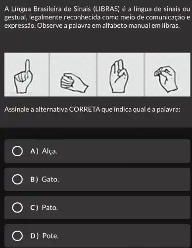 A Língua Brasileira de Sinais (LIBRAS) é a língua de sinais ou
gestual , legalmente reconhecida como meio de comunicação e
expressão . Observe a palavra em alfabeto manual em libras.
Assinale a alternativa CORRETA que indica qual é a palavra:
A) Alça.
B) Gato.
C) Pato.
D) Pote.