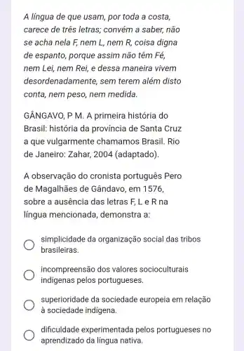 A língua de que usam , por toda a costa,
carece de três letras;convém a saber, não
se acha nela F, nem L, nem R, coisa digna
de espanto porque assim não têm Fé,
nem Lei, nem Rei, e dessa maneira vivem
desor denadamente , sem terem além disto
conta, nem peso, nem medida
GÂNGAVO, P M. A primeira história do
Brasil:história da província de Santa Cruz
a que vulgarmente chamamos Brasil. Rio
de Janeiro : Zahar, 2004 (adaptado).
A observação do cronista portugues Pero
de Magalhāes de Gândavo , em 1576,
sobre a ausência das letras F, L e R na
língua mencionada demonstra a:
simplicidade da organização social das tribos
brasileiras.
incompreensão dos valores socioculturais
indígenas pelos portugueses.
superioridade da sociedade europeia em relação
à sociedade indígena.
dificuldade experimentada pelos portugueses no
aprendizado da língua nativa.