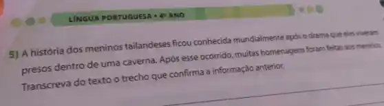 LÍNGUA PORTUGUESA -49 ANO
5) A história dos meninos tailandeses ficou conhecida mundialmente após o drama que eles viveram
presos dentro de uma caverna Após esse ocorrido muitas homenagens foram feitas aos meninos.
Transcreva do texto o trecho que confirma a informação anterior.