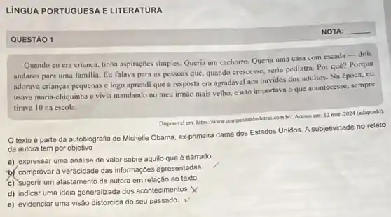 LÍNGUA PORTUGUESA E LITERATURA
__
QUESTÃO 1
tinha aspirações simples. Queria um cachorro. Queria uma casa com escada-dois
andares para uma familia Eu falava para as pessoas que, quando crescesse seria pediatra. Por quê?Porque
adorava crianças pequenas e logo aprendi que a resposta era agradável aos ouvidos dos adultos. Na época, eu
usava maria-chiquinha e vivia mandando no meu irmão mais velho, e não importava o que acontecesse sempre
tirava 10 na escola.
Disponivel em: https://www.companhindoskire combr/. Acesso cm 12 mor 2024 (adaptado)
texto é parte da autobiografia de Michelle Obama, ex-primeira dama dos Estados Unidos. A subjetividade no relato
da autora tem por objetivo
a) expressar uma análise de valor sobre aquilo que é narrado
b) comprovar a veracidade das informações apresentadas
c) sugerir um afastamento da autora em relação ao texto
d) indicar uma ideia generalizada dos acontecimentos. X
e) evidenciar uma visão distorcida do seu passado.