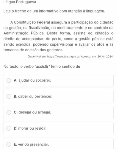 Língua Portuguesa
Leia o trecho de um informativo com atenção à linguagem.
A Constituição Federal assegura a participação do cidadão
na gestão, na fiscalização , no monitoramento e no controle da
Administração Pública . Desta forma, assiste ao cidadão o
direito de acompanhar, de perto, como a gestão pública está
sendo exercida, podendo supervisionar e avaliar os atos e as
tomadas de decisão dos gestores.
Disponivel em: https://www.tce.1)gov.br. Acesso: em: 20 jul. 2024.
No texto, o verbo "assistir" tem o sentido de
A. ajudar ou socorrer.
B. caber ou pertencer.
C. desejar ou almejar.
D. morar ou residir.
E. ver ou presenciar.