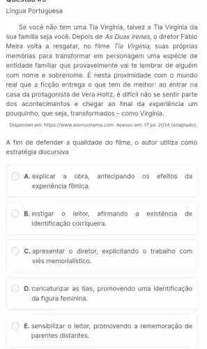 Língua Portuguesa
Se você não tem uma Tia Virgínia, talvez a Tia Virgínia da
sua familia seja você . Depois de As Duas Irenes, o diretor Fábio
Meira volta a resgatar,no filme Tia Virginia , suas próprias
memórias para transformar em personagem uma espécie de
entidade familiar que provavelmente vai te lembrar de alguém
com nome e sobrenome . É nesta proximidade com o mundo
real que a ficção entrega o que tem de melhor: ao entrar na
casa da protagonista de Vera Holtz, é difícil não se sentir parte
dos acontecimentos e chegar ao final da experiência um
pouquinho, que seja , transformados - como Virgínia.
Disponivel em: https://www adorocinema.com. Acesso em:17 jul. 2024 (adaptado).
A fim de defender a qualidade do filme , o autor utiliza como
estratégia discursiva
A.explicar a obra , antecipando os efeitos da
experiência fílmica.
B.instigar o leitor,afirmando a existência de
identificação corriqueira.
C. apresentar o diretor,explicitando o trabalho com
viés memorialístico.
D. caricaturizar as tias promovendo uma identificação
da figura feminina.
E. sensibilizar o leitor promovendo a rememoração de
parentes distantes.