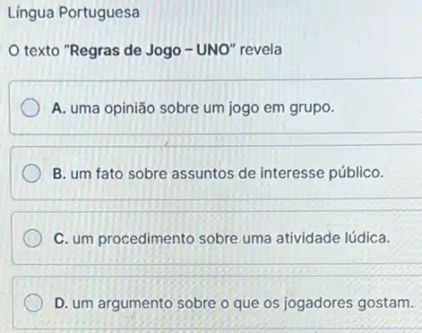 Língua Portuguesa
texto "Regras de Jogo - UNO" revela
A. uma opinião sobre um jogo em grupo.
B. um fato sobre assuntos de interesse público.
C. um procedimento sobre uma atividade lúdica.
D. um argumento sobre o que os jogadores gostam.