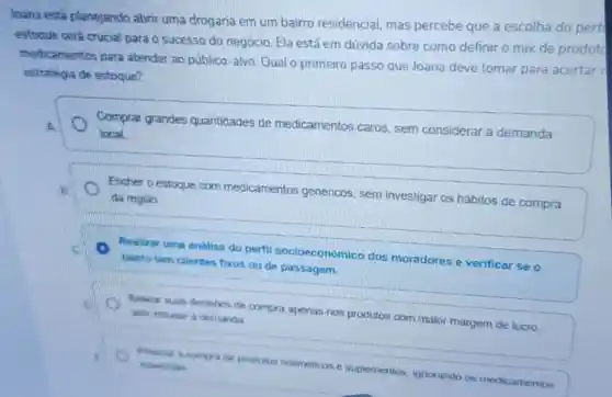 loana está planejando abrir uma drogaria em um bairro residencial, mas percebe que a escolha do perfi
estoque será crucial para o sucesso do negócio. Ela está em dúvida sobre como definir o mix de produte
medicamentos para atender ao público -alvo. Qual o primeiro passo que Joana deve tomar para acertar
estratégia de estoque?
Comprar grandes quantidades de medicamentos caros sem considerar a demanda
local
Encher o estoque com medicamentos genericos, sem investigar os hábitos de compra
da regiao
Mualizar uma analise do perfil socioeconômico dos moradores e verificar se o
baimo tem clientes fixos ou de passagem.
de compra apenas nos produtos com maior margem de lucro.
A
produtos cosmeticos e suplementos ignorando os medicamentos