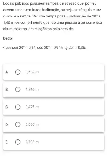 Locais públicos possuem rampas de acesso que, por lei,
devem ter determinada inclinação, ou seja , um ângulo entre
solo e a rampa. Se uma rampa possui inclinação de 20^circ e
1,40 m de comprimento quando uma pessoa a percorre, sua
altura máxima, em relação ao solo será de:
Dado:
Isesen20^circ =0,34;cos20^circ =0,94 e tg 20^circ =0,36
A
0,504 m
B
1,316 m
C
0,476 m
D
0,560 m
E
0,708 m