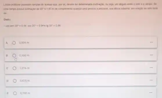 Locais publicos possuem rampas de acesso que, por lei, devem ter determinada inclinação, ou seja, um ângulo entre o solo e a rampa. Se
uma rampa possul Inclinação de 20^circ  e 1,40 m de comprimento quando uma pessoa a percorre, sua altura máxima, em relação ao solo será
de:
Dado:
usesen20^circ =0,34;cos20^circ =0,94 e tg 20^circ =0,36
A
0,504 m
B
0,560 m
c
1,316 m
D
0,476 m
0,708 m