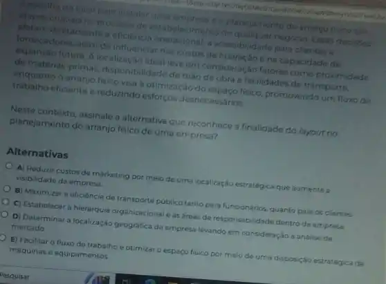 local para instalar uma empress o planejamento do arranjo fisico sao
etapas cruciais no processo de est abelecimento de qualquer negócio Essas decisdes
afetam diretamente a eficiencia operacional a acessibilidade para clientes e
fornecedores, alem de influenclar nos custos de operação e na capacidade de
expansao futura. A localização ideal leva em consideração fatores como proximidade
de matérias-primas de mão de obra e facilidades de transporte.
enquanto o arranjo fisico visa a otimização do espaço fisico, promovendo um fluxo de
trabalho eficiente o reduzindo esforços desnecessários.
Neste contexto assinale a alternativa que reconhece a finalidade do layout no
planejamento do arranjo físico de uma empresa?
Alternativas
A) Reduzir custos de marketing por meio de uma localização estratégica que aumente a
visibilidade da empresa.
B) Maximizar a eficiência de transporte público tanto para funcionários quanto para os clientes.
C) Estabelecer a hierarquia organizacional e as áreas de responsabilidade dentro da empresa
D) Determinar a localização geográfica da empresa levando em consideração a análise de
mercado.
D E) Facilitar o fluxo de trabalho e otimizar o espaço físico por mejo de uma disposição estratégica de
máquinas e equipamentos.