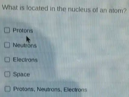 What is located in the nucleus of an atom?
Protons
Neutrons
Electrons
Space
Protons, Neutrons . Electrons