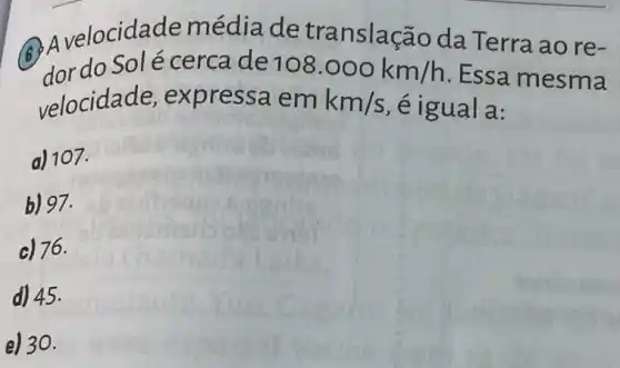 locidade média de translaçã o da Terra ao re-
dor do Solé cerca de 108.000km/h
Essa mesma
velocidade,expressa em km/s é igual a:
a) 107.
b) 97.
c) 76.
d) 45.
e) 30.