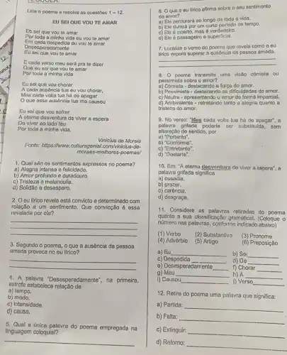 LOCOLA.
Leia o poema e resolva as questōes 1-12
EU SEI QUE VOU TE AMAR
Eu sel que vou te amar
Por toda a minha vida eu vou te amar
Desespe radamente
Eu sei que vou te amar
E cada verso meu será pra to dizer
Que eu sei que vou te amar
Eu sei que vou chorar
A cada ausência tua eu vou chorar,
que essa ausêncie tua me causou
Eu sei que vou sofrer
A eterna desventura de viver a espera
De viver ao lado teu
Por toda a minha vida.
Vinicius de Morais
Fonto: https://www.culturagenial com/vinicius-de-
moraes-melhores-poemas/
1. Qual são os sentimentos expressos no poema?
a) Alegria intensa e felicidade.
b) Amor profundo e duradouro.
c) Tristeza e melancolia.
d) Solidão e desespero.
2. Oeu lírico revela está convicto e determinado com
relação a um sentimento . Que convicção é essa
revelada por ele?
__
3. Segundo o poema , o que a ausência da pessoa
amada provoca no eu lírico?
__
4. A palavra "Desesperadamente", na primeira,
estrofe estabelece relação de
a) tempo.
b) modo.
c) intensidade.
d) causa.
5. Qual a única palavra do poema empregada na
linguagem coloquial?
__
6. Oque o eu Ifrico afirma sobre o seu sentimento
do amor?
a) Ele perdurará ao longo de toda a vida.
b) Ele durará por um curto perlodo de tempo.
c) Ele é incerto mas é verdadeiro.
d) Ele é passageiro e superficial.
7. Localize o verso do poema que revela como o eu
__
lírico espera superar a ausência da possoa amada.
8. poema transmite uma visão otimista ou
pessimista sobre o amor?
a) Otimista-destacando a força do amor.
b) Pessimista-destacando as dificuldades do amor.
c) Neutra - apresentando o amor de forma imparcial.
d) Ambivalente - retratando tanto a alegria quanto a
tristeza do amor.
9. No verso: "Mas cada volta tua há de apagar", a
palavra grifada poderia ser substituida, sem
alteração de sentido, por
a) "Portanto".
b)"Conforme".
c) "Entretanto".
d) "Destarte".
10. Em: "A eterna desventura de viver a espera", a
palavra grifada significa
a) ousadia.
b)prazer.
c) carência.
d) desgraça.
11. Considere as retiradas do poema
quanto a sua classificação gramatical (Coloque 0
número nas palavras, conforme indicado
(1) Verbo
(2) Substantivo
(3) Pronome
(4) Advérbio
(5) Artigo
(6) Preposição
a) Eu __
b) Sei __
c) Despedida
__
.
d) De __
e) Desesperadamente __
f) Chorar __
g)Meu __
h) A __
i) Causou __ j) Verso __
12. Retire do poema uma palavra que significa:
a) Partida:
__
b) Falta:
__
c) Extinguir:
__
d) Retorno:
__