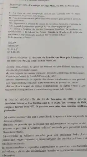 lodios us membros dos empresas.
2) (FGV-SP/1998)-Em relação ao Golpe Militar de 1964 no Brasil,pode-
se dizer:
1- Foi truto de urna conspiração civil-militar alarmada com os rumos
nacionalistas do governo João Goulart.
II -Foi a forma encontrad pelos comandos militares para garantir a posse do
novo presidente.
III-Representou a repulsa de setores da sociedade brasileira a tentativa de
João Goulart de aumentar a presença do capital estrangeiro no pais.
IV-Evitou a tentativa do Partido Comunista Brasileiro, de sindicatos de
trabalhadores e de setores do Partido Trabalhista Brasileiro de exigir do
presidente, a implementação imediata das "reformas de base".
Estão corretas as frases:
(a) I, IV.
(b) III e IV
(c) III e V.
(d) I, II e III
3) (Mack-SP/2004) -A "Marcha da Familia com Deus pela Liberdade".
em março de 1964 na cidade de São Paulo, foi:
(a) uma manifestação de apoio das familias de trabalhadores brasileiros ao
governo do presidente Goulart.
(b) uma resposta das massas populares,,apoiando as Reformas de Base, após o
Comício na Central do Brasil (RJ/março de 1964)
(c) uma demonstração de repúdio das classes trabalhadoras a uma possivel
intervenção militar, com apoio norte-americano , ao governo de Goulart.
(d) uma demonstração de forças conservadoras de direita contra o que
chamavam de esquerdismo e comunismo o govemo João Goulart.
4) (FATEC SP/2006)-No dia 13 de dezembro de 1968,o governo
brasileiro baixou o Ato Institucional n^circ 5 (AI5). Em fevereiro de 1969,
surgiu o decreto-lei n?477. 0 governo, com estas duas medidas juridicas,
pretendia:
(a) anistiar os envolvidos com a guerrilha do Araguaia e iniciar um período de
distensão política.
(b) isolar os generais que defendiam um endurecimento do regime militar
preparar o pais para a "abertura politica'realizada pelo presidente Emili
Garrastazu Médici.
(c) consolidar as reformas iniciadas pelo vice presidente Pedro Aleix
permitindo respectivamente, o funcionamento dos partidos politicos e d
entidades estudantis.
(d) institucionalizar a repressão suspendendo as garantias constitucionais
individuais, e afastar das universidades brasileiras os elementos considerad
subversivos.