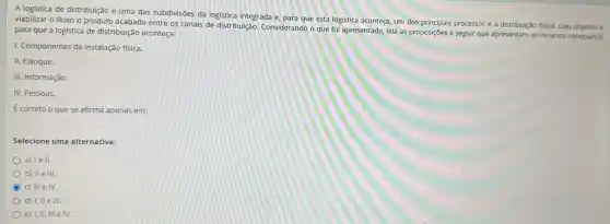 A logistica de distribuição é uma das subdivisões da logistica integrada e para que esta logistica aconteça, um dos principais processos é a distribuição física,cujo objetivo é
viabilizar o fluxo o produto acabado entre os canais de distribuição. Considerando o que foi apresentado,leia as proposições a seguir que apresentam os recursos necessários
para que a logistica de distribuição aconteça:
1. Componentes da instalação fisica.
II. Estoque.
III. Informação.
IV. Pessoas.
É correto o que se afirma apenas em:
Selecione uma alternativa:
a) lell.
b) II e III.
c) III e IV.
d) I, II e 111.
e) 1, II, III e IV.