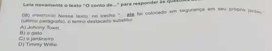 Loia novamente o texto "O conto de..." para responder às questoes
OB) (P00073532) Nesse texto, no trecho "... ele foi colocado em segurança em seu próprio jardim."
(último parágrafo), o termo destacado substitui
A) Johnny Town.
B) o gato.
C) o jardineiro
D) Timmy Willie.