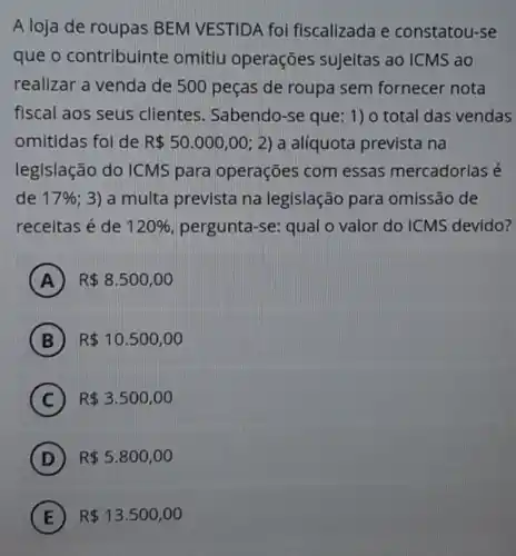 A loja de roupas BEM VESTIDA foi fiscalizada e constatou-se
que o contribuinte omitiu operações sujeitas ao ICMS ao
realizar a venda de 500 peças de roupa sem fornecer nota
fiscal aos seus clientes. Sabendo -se que: 1) o total das vendas
omitidas foi de R 50.000,00;2) a alíquota prevista na
legislação do ICMS para operações com essas mercadorias e
de 17%  ; 3) a multa prevista na legislação para omissão de
receitas é de 120%  pergunta-se: qual o valor do ICMS devido?
A R 8.500,00
B R 10.500,00
C R 3.500,00
D R 5.800,00
E R 13.500,00 E