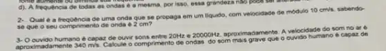 long something cu dinner we neque
d). A frequência de todas as ondas e a mesma, por isso essa grandeza nào pode get after goo
2. Quale a frequência de uma onda que se propaga em um liquido, com velocidade de módulo
10cm/s sabendo-
se que o seu comprimento de onda é 2 cm?
3- Oouvido humano é capaz de ouvir sons entre 20Hz e
20000Hz
aproximadaments. A velocidade do som no are
aproximadamente 340m/s
Calcule o comprimento de e capaz de