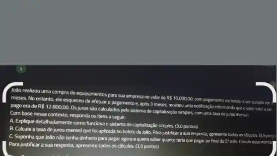 loão realizou uma compra de equipamentos para sua empresa no valor de
R 10.000,00,
com pagamento via boleto a ser quitado em ?
meses. No entanto, ele esqueceu de efetuar o pagamento e, após 3 meses, recebeu uma notificação informando que o valor total a ser
pago erade R 12.800,00.
Os juros são calculados pelo sistema de capitalização simples, com uma taxa de juros mensal.
Com base nesse contexto responda os itens a seguir:
A. Explique detalhadamente como funciona o sistema de capitalização simples. (3,0 pontos)
B. Calcule a taxa de juros mensal que foi aplicada no boleto de João. Para justificar a sua resposta, apresente todos os cálculos. (3,5 ponto
C. Suponha que João não tenha dinheiro para pagar agora e queira saber quanto teria que pagar ao final do 5 mês. Calcule esse montar
Para justificar a sua resposta, apresente todos os cálculos. (3,5 pontos)