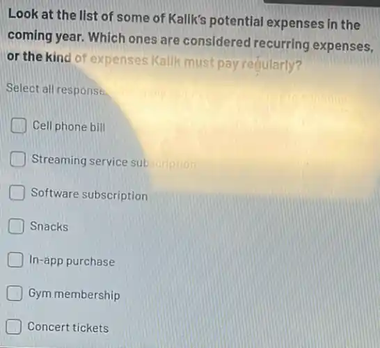 Look at the list of some of Kalik's potential expenses in the
coming year. Which ones are considered recurring expenses,
or the kind of expenses Kallk must pay redularly?
Select all response.
Cell phone bill
Streaming service subscription
Software subscription
Snacks
In-app purchase
Gym membership
Concert tickets