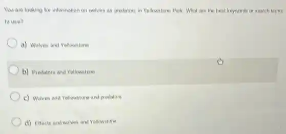 You are looking for information on wolves as predators in Yellowstone Park. What are the best keywords or search terms
to use?
a) Wolves and Yellowstone
b) Predators and Yellowstone
c) Wolves and Yellowstone and predators
d) Effects and wolves and Yellowstone