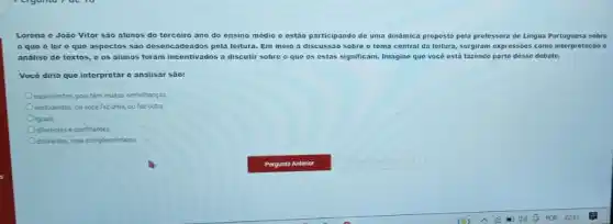 Lorena e João Vitor são alunos do terceiro ano do ensino médio e estão participando de uma dinâmica proposta pela professora de Lingua Portugues:sobre
que éler e que aspectos são desencadeados pela leitura. Em meio à discussão sobre o tema central da leitura, surgiram expressóes como interpretação e
análise de textos, e os alunos foram incentivados a discutir sobre o que os estas significam Imagine que vocé está fazendo parte desse debate.
Vocé diria que interpretar e analisar sào:
equivalentes, pois têm multas semelhanças
excludentes: ou vocé faz uma, ou faz outra
iguais
diferentes e conflitantes
diferentes, mas complementares