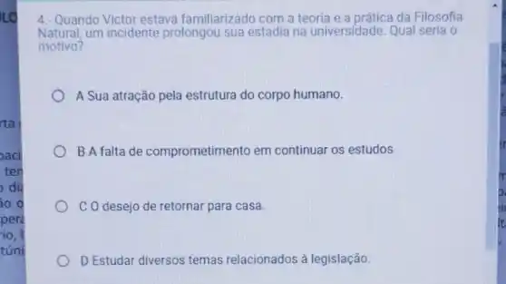 LO
rta
oaci
ten
di
so o
per
io, I
túni
4.- Quando Victor estava familiarizado com a teoria e a prática da Filosofia
Natural, um incidente prolongou sua estadia na universidade. Qual seria o
motivo?
A Sua atração pela estrutura do corpo humano.
B A falta de comprometime nto em continuar os estudos
C O desejo de retornar para casa.
D Estudar diversos temas relacionados à legislação.