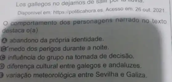 Los gallegos no dejamos de
Disponivel em https://politicahora.es Acesso em: 26 out 2021.
comportamento dos personagens narrado no texto
destaca o(a)
A abandono da própria identidade.
medo dos perigos durante a noite.
C influência do grupo na tomada de decisão.
D diferença cultural entre galegos e andaluzes.
variação meteorológica entre Sevilha e Galiza.