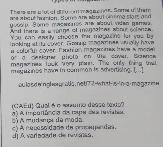 There are a lot of different magazines. Some of them
are about fashion . Some are about cinema stars and
gossip. Some magazines are about video games.
And there is a range of magazines about science.
You can easily choose the magazine for you by
looking at its cover. Gossip magazines usually have
a colorful cover Fashion magazines have a model
or a designer photo on the cover. Science
magazines look very plain.The only thing that
magazines have in common is advertising. ()
aulas deinglesgr atis.net/72-what-is-in-a-magazine
(CAEd) Qual é o assunto desse texto?
a) A importância da capa das revistas.
b) A mudança da moda.
c) A necessidade de propagandas.
d) A variedade de revistas.