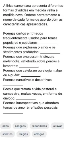 A lírica camoniana apresenta diferentes
formas divididas em medida velha e
medida nova . Ordene corretamente o
nome de cada forma de acordo com as
características apresentadas.
__
__
Poemas que expressam tristeza e
melancolia , refletindo sobre perdas e
lamentos: __
Poemas que celebram ou elogiam algo
ou alguém: __
Poemas narrativos e descritivos:
__
Poesia que retrata a vida pastoral e
campestre, muitas vezes, em forma de
diálogo: __
Poemas introspectivos que abordam
temas de amor e reflexões pessoais:
__
odes
sonetos
canções
elegias
redondilhas
éclogas
oitavas