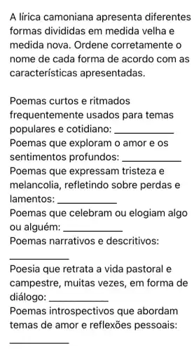 A lírica camoniana apresenta diferentes
formas divididas em medida velha e
medida nova . Ordene corretamente o
nome de cada forma de acordo com as
características apresentadas.
Poemas curtos e ritmados
frequentem ente usados para temas
populares e cotidiano: __
Poemas que exploram o amor e os
sentimentos profundos: __
Poemas que expressam tristeza e
melancolia , refletindo sobre perdas e
lamentos: __
Poemas que celebram ou elogiam algo
ou alguém: __
Poemas narrativos e descritivos:
__
Poesia que retrata a vida pastoral e
campestre , muitas vezes , em forma de
diálogo: __
Poemas introspectivos que abordam
temas de amor e reflexōes pessoais:
__