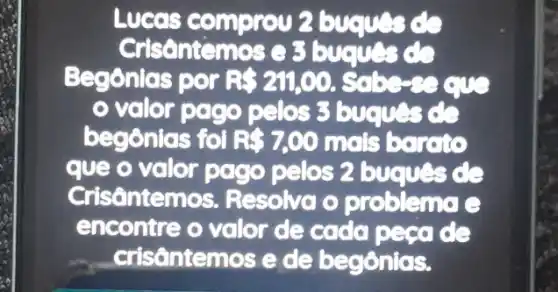 Lucas C omprov 2
Crisantemos e 3
Begônias por R 211,00
volor pago pelos 3 buques de
begônias foi R 7,00 mols barato
que o valor pago pelos 2 buques de
Crisônten nos. Resolva o problema e
encontre o valor de cada pecade
- crisôntemos e de begônias.