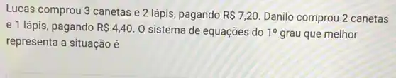 Lucas comprou 3 canetas e 2 lápis pagando R 7,20 Danilo comprou 2 canetas
e 1 lápis, pagando R 4,40 O sistema de equações do 10 grau que melhor
representa a situação é