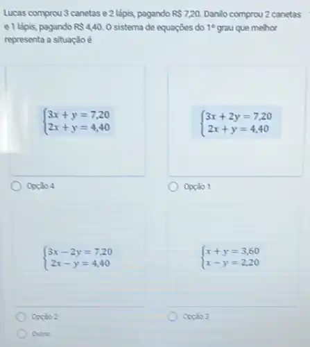 Lucas comprou 3 canetas e 2 lápis, pagando RS7,20. Danilo comprou 2 canetas
e 1 lápis, pagando RS440. O sistema de equaçōes do 10 grau que melhor
representa a situação é
 ) 3x+y=7,20 2x+y=4,40 
Opção 4
 ) 3x+2y=7,20 2x+y=4,40 
Opção 1
 ) 3x-2y=7,20 2x-y=4,40 
Opção 2
Outro:
 ) x+y=3,60 x-y=2,20 
Opção 3