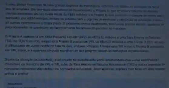 Lucas, diretor financeiro de uma grande empresa de manufatura, enfrenta um dilema na alocação de recur-
sos da empresa. Ele tem duas alternativas de investimento: o Projeto A que envolve a reforma de equipa-
mentos existentes por um custo inicial de R 10 milhoes, e o Projeto B que consiste na compra de novos equi-
pamentos por R 30
milhoes. Ambos os projetos têm o objetivo de melhorar a eficiência da produção e redu-
zir custos operacionais a longo prazo. O problema ocorre atualmente, pois Lucas precisa decidir rapidamente
para aproveitar as condiçôes de financiamento favoráveis disponiveis no mercado.
Projeto A apresenta um Valor Presente Liquido (VPL) de R 2,835 milhôes e uma Taxa Interna de Retorno
(TIR) de 15,10%  ao ano, enquanto o Projeto 8 possui um VPL de R 3,051 milhôes e uma TIR de 11,26%  ao and.
A dificuldade de Lucas reside no fato de que, embora o Projeto A tenha uma TIR maior , o Projeto B apresenta
um VPL maior, e a empresa so pode escolher um dos projetos devido às limitaçôes orçamentárias.
Diante da situação apresentada, qual projeto de investimento você recomendaria que Lucas escolhesse?
Considere os métodos de VPL e TIR, além da Taxa Interna de Retorno Incremental (TIRi) e outros aspectos fl-
nanceiros relevantes discutidos nos conteúdos estudados. Justifique sua resposta com base em uma analise
critica e prática.
Responder