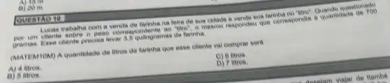 Lucas trabalha com a venda de farinha na feira de sua eldade a vende sua farinha Quando questionado
diente
gramas. Esse cliente precisa lever 3.B quilogramas de farinha.
(MATEM TOM) A quantidade de litros de farinha que esse eliente vai comprar será
C) 6 litros
A) 4 litros.
D) 7 litros.
B) 5 litros.
B) 20 m
QUESTAO 10