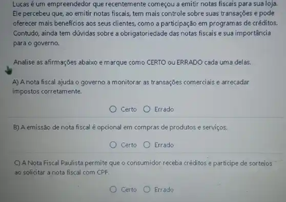 Lucas é um empreendedor que recentemente começou a emitir notas fiscais para sua loja.
Ele percebeu que, ao emitir notas fiscais, tem mais controle sobre suas transações e pode
oferecer mais beneficios aos seus clientes, como a participação em programas de créditos.
Contudo, ainda tem dúvidas sobre a obrigatoriedade das notas fiscais e sua importancia
para o governo.
Analise as afirmações abaixo e marque como CERTO ou ERRADO cada uma delas.
A) A nota fiscal ajuda o governo a monitorar as transações comerciais e arrecadar
impostos corretamente.
Certo	Errado
B) A emissão de nota fiscal é opcional em compras de produtos e serviços.
Certo Errado
C) A Nota Fiscal Paulista permite que o consumidor receba créditos e participe de sorteios
ao solicitar a nota fiscal com CPF.
Certo Errado