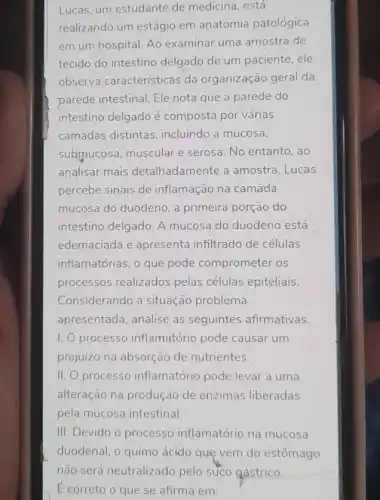 Lucas, um estudante de medicina, está
realizando um estágio em anatomia patológica
em um hospital. Ao examinar uma amostra de
tecido do intestino delgado de um paciente , ele
observa características da organização geral da
parede intestinal. Ele nota que a parede do
intestino delgado é composta por várias
camadas distintas incluindo a mucosa,
submucosa, muscular e serosa. No entanto, ao
analisar mais detalhadamente a amostra, Lucas
percebe sinais de inflamação na camada
mucosa do duodeno, a primeira porção do
intestino delgado. A mucosa do duodeno está
edemaciada e apresenta infiltrado de células
inflamatórias, o que pode comprometer os
processos realizados pelas células epiteliais.
Considerando a situação problema
apresentada, analise as seguintes afirmativas.
I processo inflamatório pode causar um
prejuízo na absorção de nutrientes.
II. O processo inflamatório pode levar a uma
alteração na produção de enzimas liberadas
pela mucosa intestinal.
III. Devido o processo inflamatório na mucosa