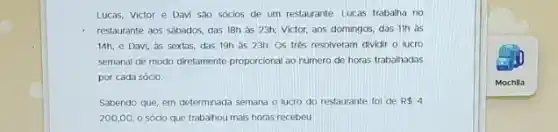 Lucas, Victor e Davi sao sócios de um restaurante. Lucas trabalha no
restaurante aos sábados, das 18h as 23h; Victor,aos domingos, das 11h as
14h, e Davi, as sextas, das 19h as 23h. Os tres resolveram dividir o lucro
semanal de modo diretamente proporcional ao numero de horas trabalhadas
por cada sócio.
Sabendo que, em determinada semana o lucro do restaurante foi de R 4
200,00, 0 sócio que trabalhou mais horas recebeu