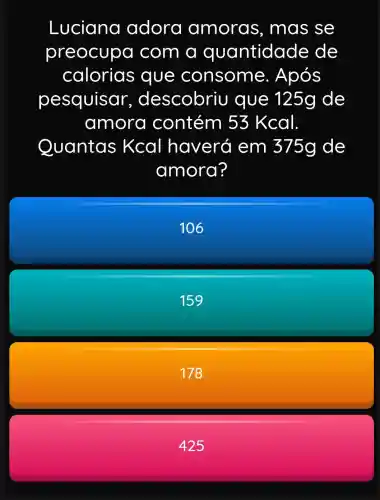 Luciana adora amoras , mas se
preocupa com a quantidade de
calorias que consome . Após
pesquisar , descobriu que 125g de
amora contém 53 Kcal
Quantas Kcal haverá em 375g de
amora?
106
159
178
425