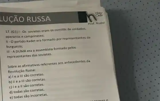 LUCÁO RUS SA
17. (G1) 1-0 sovietes eram os comités de coldados.
operarios e camponeses;
11-0 partido Kadet era formado por representantes da
burguesia;
III - ADUMA era a assembléla formada pelos
representantes dos sovietes.
Sobre as afirmativas referentes aos antecedentes da
Revolução Russa:
a) le a III Sǎo corretas.
b) II e a III são corretas.
c) le a ll são corretas.
d) todas são corretas.
e) todas são incorretas.
Prof Rodol