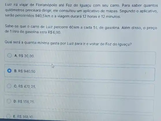 Luiz irá viajar de Florianópolis até Foz do Iguaçu com seu carro. Para saber quantos
quilômetros precisará dirigir, ele consultou um aplicativo de mapas. Segundo o aplicativo,
serão percorridos 940 ,5km e a viagem durará 12 horas e 12 minutos.
Sabe-se que o carro de Luiz percorre 60 km a cada 5L de gasolina. Além disso, o preço
de 1 litro de gasolina está R 6,00
Qual será a quantia mínima gasta por Luiz para ir e voltar de Foz do Iguaçu?
A. R 30,00
C B. R 940,50
C. R 470,25
D. R 156,75
E. R 188,10