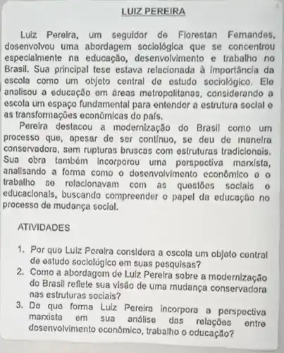 LUIZ PEREIRA
Luiz Pereira, um seguidor de Florestan Femandes,
dosenvolvou uma abordagem soclológlca que se concentrou
especialmente na educação desenvolvimento e trabalho no
Brasil. Sua principal tese estava relacionada à importância da
escola como um objeto central do estudo sociológico . Elo
analisou a educação om dreas metropolitana s, considerando a
escola um espaço fundamental para entendor a estrutura soclal o
as transformações econômlcas do pals.
Pereira destacou a modernização do Brasil como um
processo que , apesar de ser continuo, se deu de manelra
conservadoro, sem rupturas bruscas com estruturas tradicionois
Sua obra tambóm Incorporou uma porspoctiva manlsta
anallsando a forma como o dosenvolvimento cconómico o
trabalho so rolacionavam com as quostoos soclals o
educaclonals , buscando compreender o papel da educação no
processo de mudança social.
ATIVIDADES
1. Por quo Luiz Perolra considora a oscola um objoto contral
de estudo socloligica em suas pesquisas?
2. Como a de Lulz Perelra sobre a modernização
do Brasil reflete sua visáo de uma mudanca conservadora
nas estruturas sociais?
3. Do que forma Luiz Pereira incorpora a perspectiva
marxista em sua análise das entre
dosenvolvimer to econômico trabalho o oducação?