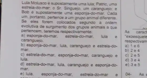 Lula Molusco é supostamente uma lula:Patric, uma
estrela-do-mar; o Sr.Singuejo, um caranguejo; e
Bob é supostamente uma esponja-do-mar. Cada
um, portanto, pertence a um grupo animal differente.
Se eles forem colocados segundo a ordem
evolutiva de surgimento dos grupos animals a que
pertencem, teremos respectivamente:
a) esponja-do-mar, estrela-do-mar, lula e
caranguejo.
b) esponja-do-mar, lula caranguejo e estrela-do-
mar.
c) estrela-do-mar esponja-do-mar caranguejo e
lula.
d) estrela-do-mar lula, caranguejo e esponja-do-
mar.
e) lula esponja-do-mar, estrela-do-mar e
As carac
'exoesquele
respectivam
b) 2e4
c) 2e5
d) 3e4
e) 3e5
04. As