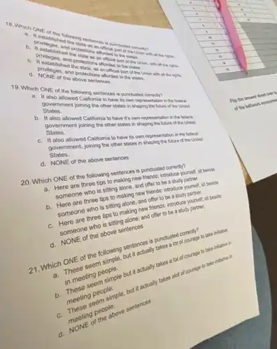 lunctuate
of the above soons and
19. Which ONE allowed Colling sentences is punctuated
States.
Statesment joining the things in shaping the futured the United
b. Halso allowed Caltomis ber states on representation in the federal.
States.
States. ment joining the other states in shaping the future of the United
also allowed California to have to own representation in the federal.
States. States. Cont, joining the other states.in shaping the Nure of the United
d. NONE of the above sentences
20. Which ONE of the following sentences is punctuated correctly?
a. Here are three tips to making new friends, introduce yourself, sit benide
someone who is sitting alone, and offer to be a study partner.
b. Here are three tips to making new friends: introduce yourself, st beside
someone who is sitting alone, and offer to be a study partner.
c. Here are three tips to making new friends introduce yourself; sit beside
someone who is sitting alone; and offer to be a study partner.
d. NONE of the above sentences
21. Which ONE of the following sentences is punctuated correctly?
a. These seem simple, but it actually takes a lot of courage to take initiative
in meeting people.
b. These seem simple but it actually takes a lot of courage to take initiatie in
meeting people.
seem simple, but it actually takes alot of courage to take intlutve in
meeting people.
of the above sentences