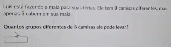 Luís está fazendo a mala para suas férias . Ele tem 9 camisas diferentes , mas
apenas 5 cabem em sua mala.
Quantos grupos diferentes de 5 camisas ele pode levar?
square