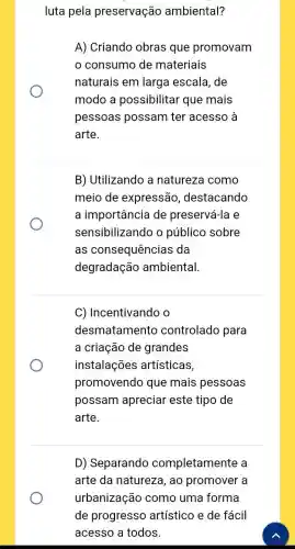 luta pela preservação ambiental?
A) Criando obras que promovam
consumo de materiais
naturais em larga escala , de
modo a possibilitar que mais
pessoas possam ter acesso à
arte.
B) Utilizando a natureza como
meio de expressão , destacando
a importância de preservá-la e
sensibilizando o público sobre
as consequências ; da
degradação ambiental
C) Incentivando o
desmatamento controlado para
a criação de grandes
instalações artísticas,
promovendo que mais pessoas
possam apreciar este tipo de
arte.
D) Separando completamente , a
arte da natureza , ao promover a