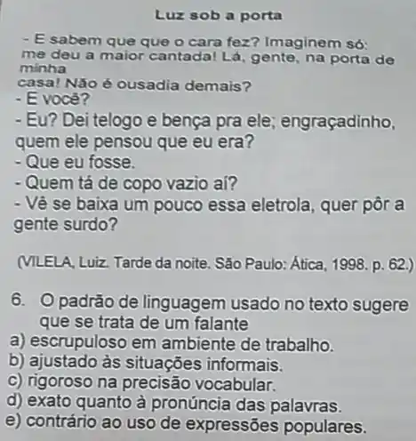 Luz sob a porta
- Esabem que que o cara fez? Imaginem Só:
me deu a maior cantada! Lá, gente, na porta de
minha
casa! Não é ousadia demais?
- E você?
- Eu? Dei telogo e bença pra ele engraçadinho,
quem ele pensou que eu era?
- Que eu fosse.
- Quem tá de copo vazio aí?
- Vê se baixa um pouco essa eletrola , quer pôr a
gente surdo?
(MLELA, Luiz. Tarde da noite. São Paulo: Ática 1998. p. 62.)
6. Opadrão de linguagem usado no texto sugere
que se trata de um falante
a) escrupuloso em ambiente de trabalho.
b) ajustado às situações informais.
c) rigoroso na precisão vocabular.
d) exato quanto à pronúncia das palavras.
e) contrário ao uso de expressões populares.