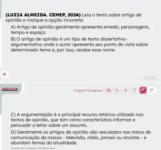 (LUZIA ALMEIDA . CEMEP, 2024) Leia o texto sobre artigo de
opinião e marque a opção incorreta:
A) Artigo de opinião geralmente apresenta enredo, personagens,
tempo e espaço.
B) O artigo de opinião é um tipo de texto dissertativo-
argumentativo onde o autor apresenta seu ponto de vista sobre
determinado tema e , por isso, recebe esse nome.
C) A argumentação é o principal recurso retórico utilizado nos
textos de opinião, que tem como caracteristica I informar e
persuadir o leitor sobre um assunto.
D) Geralmente os artigos de opinião são veiculados nos meios de
comunicação de massa - televisão, rádio, jornais ou revistas - e
abordam temas da atualidade.