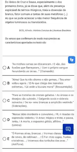 Do léxico de Cruz e Sousa, especialmente o dos
primeiros livros, já se disse que, além da presença
explicável de termos litúrgicos, traía a obsessão do
branco, fator comum a tantas de suas metáforas (ldots )
Ao que se pode acrescer a não menor frequência de
objetos luminosos ou translúcidos.
BOSI, Alfredo. História Concisa da Literatura Brasileira.
Os versos que confirmam de modo maispreciso as
caracteristicas apontadas no texto são
"As minhas carnes se dilaceraram / E vão, das
A Ilusões que flamejaram ,/ Com o próprio sangue
fecundando as terras __ " (Clamando)
"Alma! Que tu não chores e não gemas , / Teu amor
B voltou agora./ Ei-lo que chega das mansões
extremas, / Lá onde a loucura mora!"(Ressurreição)
"Para as Estrelas de cristais gelados / As ânsias e os
C
desejos vão subindo / Galgando azuis e siderais
noivados / De nu-vens brancas a amplidão vestindo."
(Siderações).
"Nesse lábio mordente e convulsivo, / Ri, ri risadas de
D
expressão violenta / 0 Amor, trágico e triste , e passa,
lenta, / A morte, o espasmo gélido, aflitivo __
(Lésbia)
"Ó Formas alvas, brancas ./ Formas claras/
E
de neves, de neblinas! __ / / For- mas vagas ,fluidas,
cristalinas __ / Incensos dos turibulos das aras __
(Antifona).