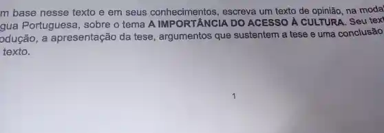 m base nesse texto e em seus conhecimentos , escreva um texto de na moda
gua Portuguesa , sobre o tema A IMPORTANCIA DO ACESSO A CULTURA . Seu tex
odução, a apresentação da tese , argumentos que sustentem a tese e uma conclusão
texto.